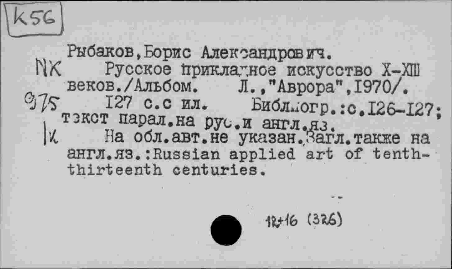 ﻿Рыбаков,Борис Александрово.
цК Русское Прикладное искусство Х-ХПІ веков./Альбом.	Л.Аврора",1970/.
127 с.с ил. Вибл>їогр.:о.І26-І27 текст нарал.на рус.и англ.яз.
Г4 На обл.авт.не указан.Загл.также на англ.яз.: Russian applied art of tenththirteenth centuries.
